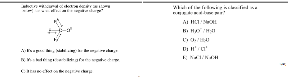 Inductive withdrawal of electron density (as shown
below) has what effect on the negative charge?
Which of the following is classified as a
conjugate acid-base pair?
A) HCI / NAOH
B) H30¯ / H2O
C) 02/ H20
D) H*/ CI*
A) It's a good thing (stabilizing) for the negative charge.
E) NaCI / NaOH
B) It's a bad thing (destabilizing) for the negative charge.
*2GRE)
C) It has no effect on the negative charge.
