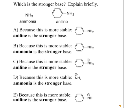 Which is the stronger base? Explain briefly.
NH3
-NH2
ammonia
aniline
A) Because this is more stable:
aniline is the stronger base.
-NH2
B) Because this is more stable:
ammonia is the stronger base.
-NH2
C) Because this is more stable:
aniline is the stronger base.
-NH3
D) Because this is more stable: NH,
ammonia is the stronger base.
E) Because this is more stable:
aniline is the stronger base.
NH
