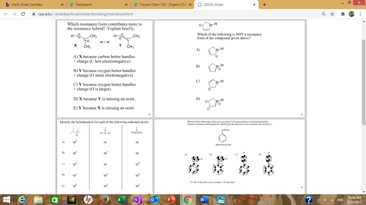 b Verify Email | bartleby
O Dashboard
O Course: Chem 120 - Organic Che X
O LOCAL clicker
+
A cpp.edu/~Isstarkey/local/clicker/bonding/resonance.html
Which resonance form contributes more to
the resonance hybrid? Explain briefly.
N-H
„CH3
H-ö.
CH3
Which of the following is NOT a resonance
form of the compound given above?
ČH3
Y
CH3
A)
N-H
A) X because carbon better handles
+ charge (C less electronegative)
В)
B) Y because oxygen better handles
+ charge (O more electronegative)
`N-H
C) Y because oxygen better handles
+ charge (O is larger).
C)
N-H
D) X because Y is missing an octet.
D)
N-H
E) Y because X is missing an octet.
*1
Identify the hybridization for each of the following indicated atoms.
Which of the t
(Ignore re iowing is the moug
sketch just the discreet Lewis structure given below.)
H-O-H
CH,CCH,
ÇECH
A)
sp
sp
sp
phenylacetylene
B)
sp?
sp
sp
B)
C)
C)
sp
sp
sp
D)
sp
sp
sp2
E)
sp
sp
E) All of the above are accurate 3-D sketches
Sp2
hp
10:06 AM
1 l ENG
2/23/2021
