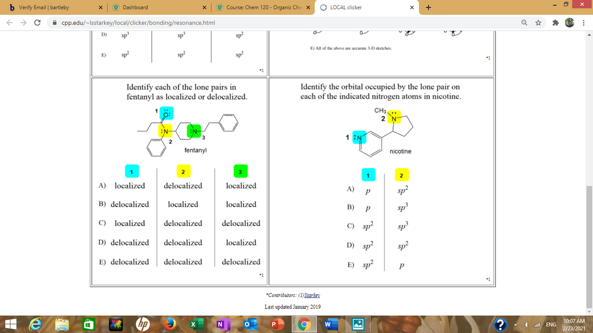 b Verify Email | bartleby
O Dashboard
O Course: Chem 120 - Organic Che X
O LOCAL clicker
+
A cpp.edu/~Isstarkey/local/clicker/bonding/resonance.html
D)
sp
sp3
sp?
E)
sp2
sp2
sp?
E) All of the above are accurate 3-D sketches.
Identify each of the lone pairs in
fentanyl as localized or delocalized.
Identify the orbital occupied by the lone pair on
each of the indicated nitrogen atoms in nicotine.
CH3..
2
:N-
1 :N
fentanyl
nicotine
2
3
A) localized
delocalized
localized
2
A)
sp?
B) delocalized
localized
localized
В)
Sp3
C) localized
delocalized
delocalized
C) sp?
Sp3
D) delocalized
delocalized
localized
D) sp?
sp?
E) delocalized
delocalized
delocalized
E) sp?
*1
*Contributors: (1) Starkey
Last updated January 2019
hp
10:07 AM
I ll ENG
2/23/2021
