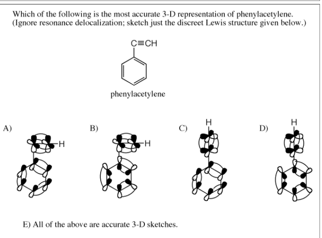 Which of the following is the most accurate 3-D representation of phenylacetylene.
(Ignore resonance delocalization; sketch just the discreet Lewis structure given below.)
C=CH
phenylacetylene
H
A)
B)
D)
-H
E) All of the above are accurate 3-D sketches.
