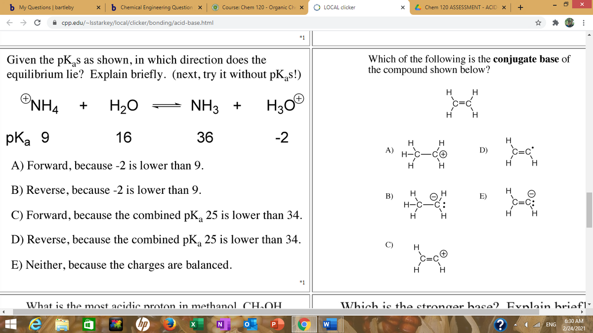 b My Questions | bartleby
b Chemical Engineering Question x
O Course: Chem 120 - Organic Che x
O LOCAL clicker
4 Chem 120 ASSESSMENT - ACID X
+
A cpp.edu/-Isstarkey/local/clicker/bonding/acid-base.html
*1
Given the pK,s as shown, in which direction does the
equilibrium lie? Explain briefly. (next, try it without pK,s!)
Which of the following is the conjugate base of
the compound shown below?
H
H
ONH4
NH3
H30
c=C
H20
+
Hi
pka 9
16
36
-2
H
H
A)
D)
C=C
H
A) Forward, because -2 is lower than 9.
H.
B) Reverse, because -2 is lower than 9.
H
В)
E)
C) Forward, because the combined pK, 25 is lower than 34.
Hi
Hi
D) Reverse, because the combined pK, 25 is lower than 34.
C)
E) Neither, because the charges are balanced.
*1
What is the most acidic proton in methanol CH.OH
Which is the stronger base2 Evnlain briefl"
6:30 AM
N
1 l ENG
2/24/2021
