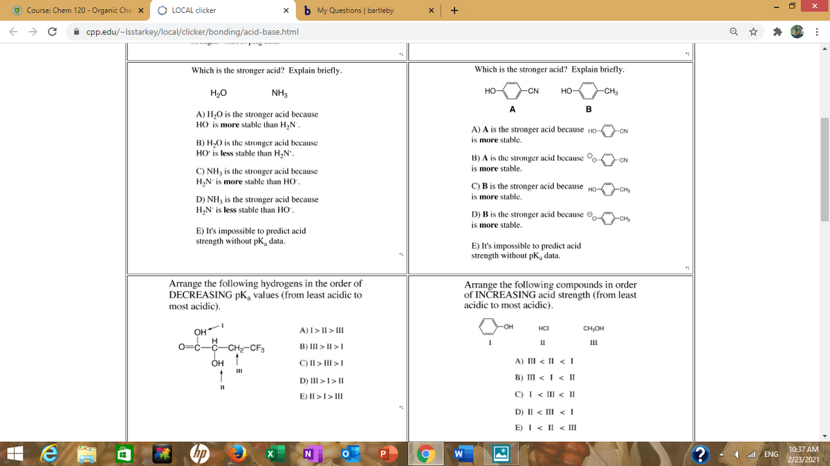 O Course: Chem 120 - Organic Che x
O LOCAL clicker
b My Questions | bartleby
->
A cpp.edu/~Isstarkey/local/clicker/bonding/acid-base.html
Which is the stronger acid? Explain briefly.
Which is the stronger acid? Explain briefly.
H20
NH3
но
-CN
HO
CHa
A
B
A) H,0 is the stronger acid because
HO is more stable than H,N.
A) A is the stronger acid because HO
is more stable.
CN
B) H,0 is the stronger acid because
HO' is less stable than H,N.
B) A is the stronger acid because o
is more stable.
-CN
C) NH3 is the stronger acid because
H,N is more stable than HO,
C) B is the stronger acid because HO-
CH
is more stable.
D) NH3 is the stronger acid because
H,N' is less stable than HO".
D) B is the stronger acid because O
is more stable.
CHs
E) It's impossible to predict acid
strength without pK, data.
E) It's impossible to predict acid
strength without pK, data.
Arrange the following hydrogens in the order of
DECREASING pK, values (from least acidic to
most acidic).
Arrange the following compounds in order
of INČREASING acid strength (from least
acidic to most acidic).
HO-
OH
0=c-C-CH2-CF3
A)I> II > III
HCI
CH,OH
II
II
B) III > II >1
ÓH
C) II> III >I
A) III < II < I
II
B) III < I < II
D) III >I> II
E) II >I> III
C) I < III < II
D) II < III < I
E) I < II < III
10:37 AM
hp
1 l ENG
2/23/2021
図
