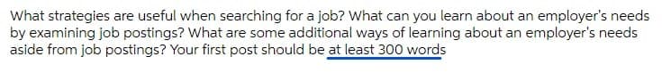 What strategies are useful when searching for a job? What can you learn about an employer's needs
by examining job postings? What are some additional ways of learning about an employer's needs
aside from job postings? Your first post should be at least 300 words
