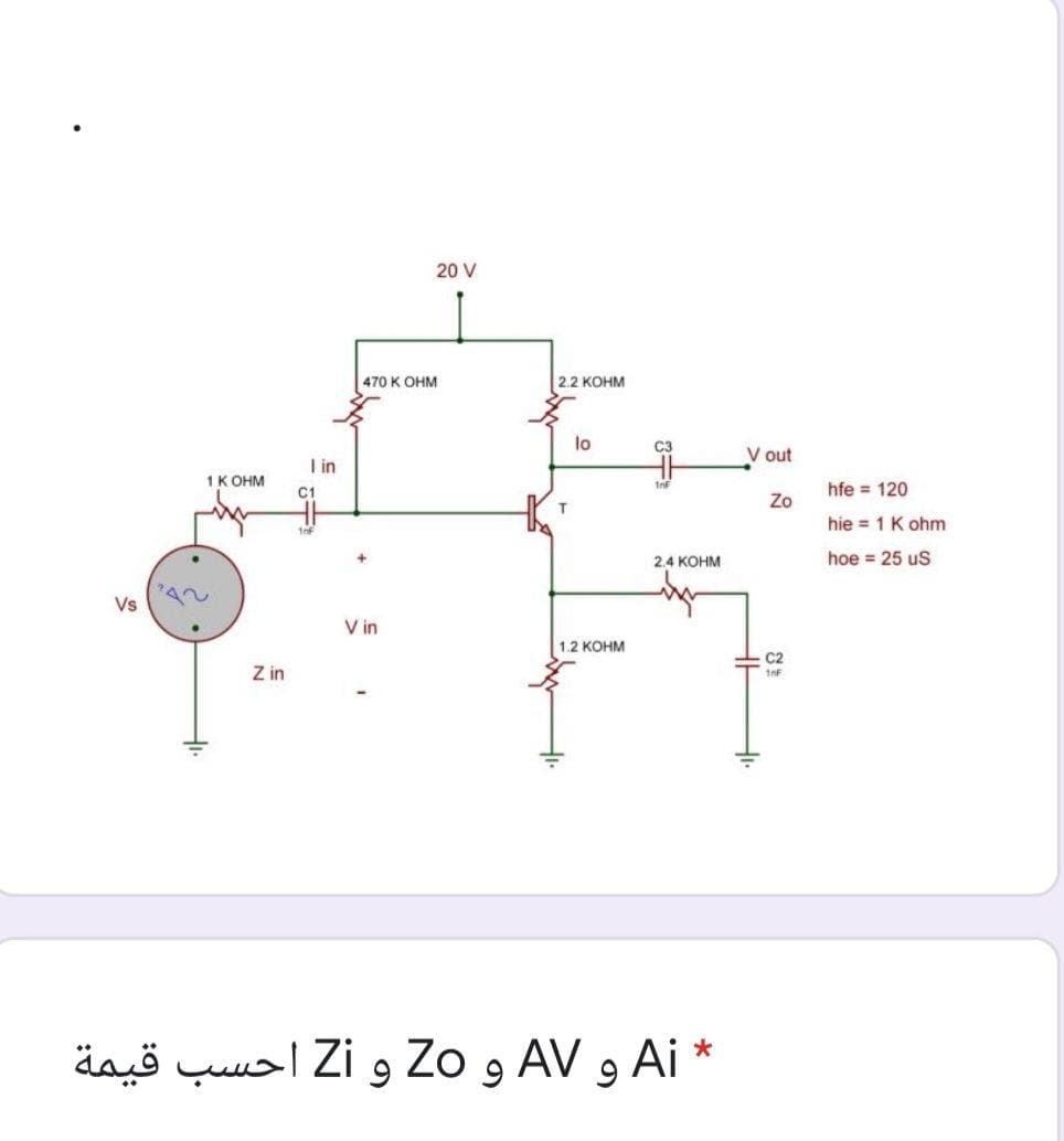 20 V
470 K OHM
2.2 KOHM
lo
C3
V out
I in
1K OHM
C1
hfe = 120
Zo
T.
hie = 1 K ohm
2.4 KOHM
hoe = 25 uS
Vs
V in
1.2 KOHM
Z in
äaö quusl Zi 9 Zo 9 AV 9 Ai *
