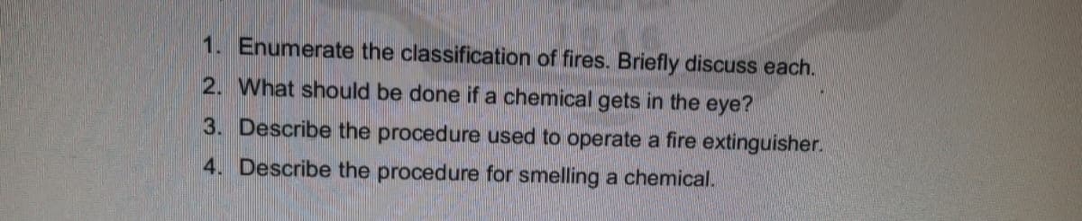 1. Enumerate the classification of fires. Briefly discuss each.
2. What should be done if a chemical gets in the eye?
3. Describe the procedure used to operate a fire extinguisher.
4. Describe the procedure for smelling a chemical.
