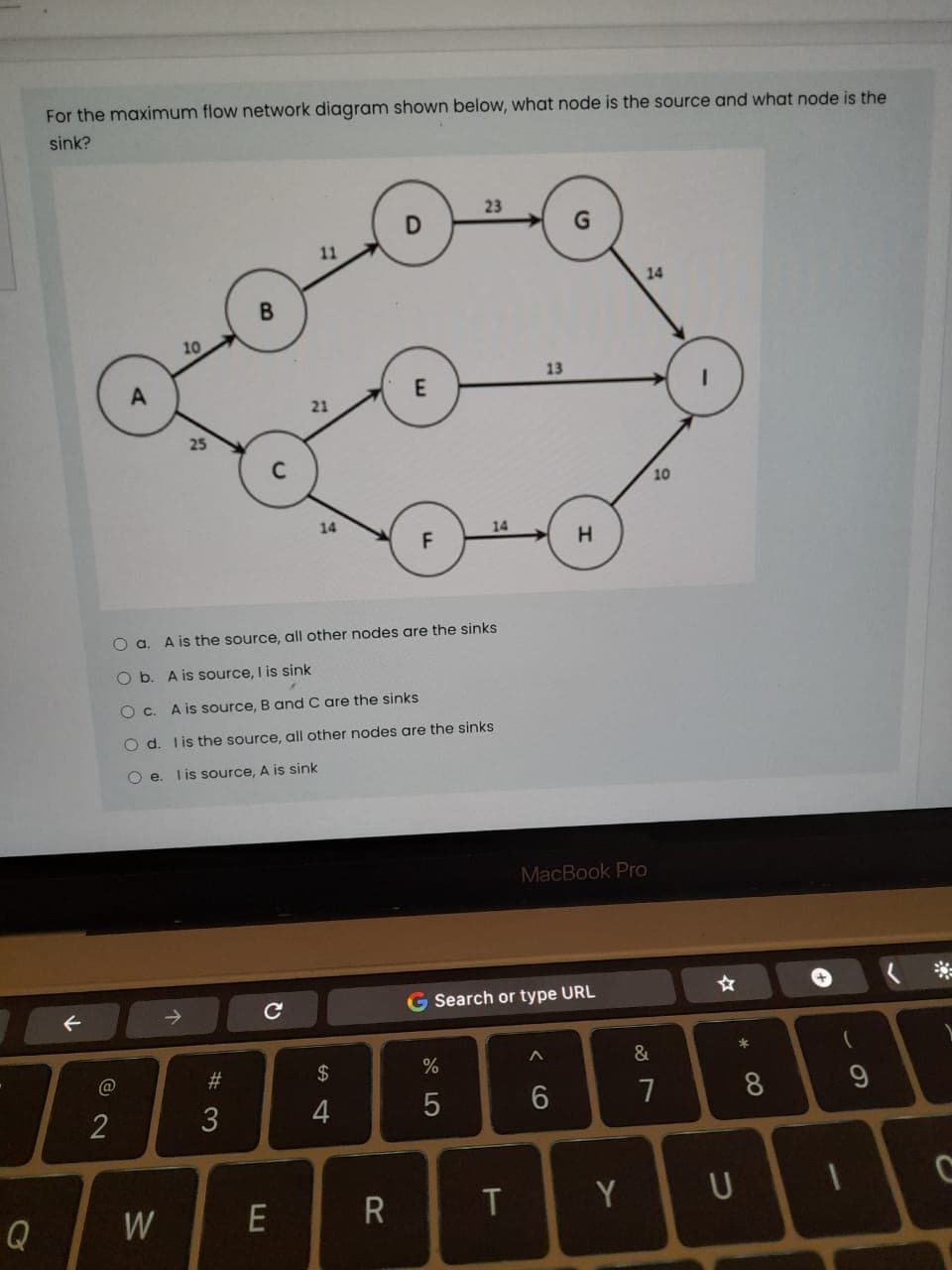 For the maximum flow network diagram shown below, what node is the source and what node is the
sink?
23
11
14
B.
10
13
E
21
10
14
14
A is the source, all other nodes are the sinks
O b. A is source, I is sink
O c.
A is source, B and C are the sinks
O d. lis the source, all other nodes are the sinks
O e. lis source, A is sink
MacBook Pro
G Search or type URL
*
@
%23
$
%
2
3
4
7
8
Q
W
R
T
Y
CO
