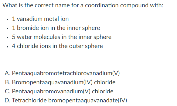 **Question: What is the correct name for a coordination compound with:**

- **1 vanadium metal ion**
- **1 bromide ion in the inner sphere**
- **5 water molecules in the inner sphere**
- **4 chloride ions in the outer sphere**

Select one of the following options:

A. Pentaaquabromotetrachlorovanadium(V)  
B. Bromopentaaquavanadium(IV) chloride  
C. Pentaaquabromovanadium(V) chloride  
D. Tetrachloride bromopentaaquavanadate(IV)

**Explanation:**

The question focuses on correctly naming a coordination compound based on the provided components. It is a typical exercise found in chemistry textbooks and courses related to inorganic chemistry, specifically within the study of coordination compounds and complex ions.

1. **Vanadium Metal Ion (Central Metal Ion)** - This is the primary atom to which other molecules or ions will attach.
2. **Bromide Ion (Inner Sphere Ligand)** - One of the ligands directly bonded to the metal ion.
3. **Water Molecules (Inner Sphere Ligands)** - Five water molecules also bonded directly to the metal ion.
4. **Chloride Ions (Outer Sphere Counter Ions)** - These are not directly bonded to the metal ion but exist to balance the charge of the entire complex.

The task is to choose the correct nomenclature from the options, correctly accounting for the oxidation state of the vanadium and the arrangement and naming conventions for the ligands.