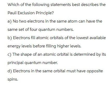 Which of the following statements best describes the
Pauli Exclusion Principle?
a) No two electrons in the same atom can have the
same set of four quantum numbers.
b) Electrons fill atomic orbitals of the lowest available
energy levels before filling higher levels.
c) The shape of an atomic orbital is determined by its
principal quantum number.
d) Electrons in the same orbital must have opposite
spins.