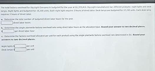 The total factory overhead for Big Light Company is budgeted for the year at $1,377,410. Big Light manufactures two different products: night lights and desk
lamps. Night lights are budgeted for 10,300 units. Each night light requires 3 hours of direct labor. Desk lamps are budgeted for 17,700 units. Each desk lamp
requires 2 hours of direct labor.
a. Determine the total number of budgeted direct labor hours for the year.
direct labor hours
B. Determine the single plantwide factory overhead rate using direct labor hours as the allocation base. Round your answer to two decimal places
per direct labor hour
c. Determine the factory overhead allocated per unit for each product using the single plantwide factory overhead rate determined in (b). Round your
answers to two decimal places.
Night lights S
per unit
Desk lamps S
per unit