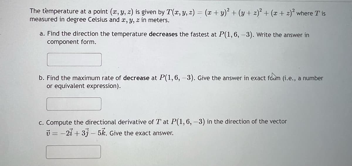 The temperature at a point (x, y, z) is given by T(x, y, z) = (x + y)² + (y + 2)² + (x + 2)² where Tis
measured in degree Celsius and x, y, z in meters.
a. Find the direction the temperature decreases the fastest at P(1, 6, -3). Write the answer in
component form.
b. Find the maximum rate of decrease at P(1, 6, -3). Give the answer in exact form (i.e., a number
or equivalent expression).
c. Compute the directional derivative of T at P(1, 6, -3) in the direction of the vector
v = -2i+3j - 5k. Give the exact answer.