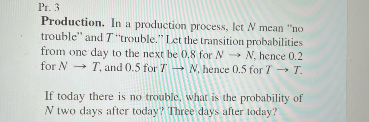 Pr. 3
Production. In a production process, let N mean "no
trouble" and T"trouble." Let the transition probabilities
from one day to the next be 0.8 for N ->>> N, hence 0.2
for N ->>> T, and 0.5 for T → N, hence 0.5 for T→ T.
If today there is no trouble, what is the probability of
N two days after today? Three days after today?