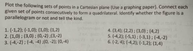 Plot the following sets of points in a Cartesian plane (Use a graphing paper). Connect each
given set of points consecutively to form a quadrilateral. Identify whether the figure is a
parallelogram or not and tell the kind.
1. (-1,2); (-1,0); (1,0); (1,2)
2. (1,0); (3,0); (0,-2);(3,-2)
3. (-4,-2); (-4,-4) ;(0, -2); (0,-4)
4. (3,4); (2,2); (3,0); (4,2)
5. (-4,2); (-5,1); (-3,1); (-4,-2)
6. (-2, 4); (-4,2); (-1,2); (1,4)