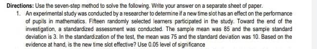 Directions: Use the seven-step method to solve the following. Write your answer on a separate sheet of paper.
1. An experimental study was conducted by a researcher to determine if a new time slot has an effect on the performance
of pupils in mathematics. Fifteen randomly selected learners participated in the study. Toward the end of the
investigation, a standardized assessment was conducted. The sample mean was 85 and the sample standard
deviation is 3. In the standardization of the test, the mean was 75 and the standard deviation was 10. Based on the
evidence at hand, is the new time slot effective? Use 0.05 level of significance
