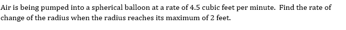 Air is being pumped into a spherical balloon at a rate of 4.5 cubic feet per minute. Find the rate of
change of the radius when the radius reaches its maximum of 2 feet.
