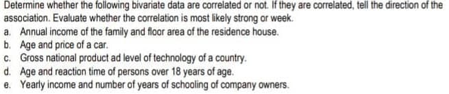 Determine whether the following bivariate data are correlated or not. If they are correlated, tell the direction of the
association. Evaluate whether the correlation is most likely strong or week.
a. Annual income of the family and floor area of the residence house.
b. Age and price of a car.
c. Gross national product ad level of technology of a country.
d. Age and reaction time of persons over 18 years of age.
e. Yearly income and number of years of schooling of company owners.
