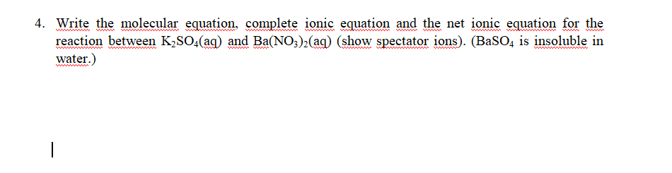 4. Write the molecular equation, complete ionic equation and the net ionic equation for the
reaction between K2SO,(ag) and Ba(NO;)2(aq) (show spectator ions). (BaSO, is insoluble in
wwww
ww
www
water.)
