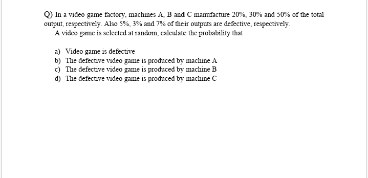 Q) In a video game factory, machines A, B and C manufacture 20%, 30% and 50% of the total
output, respectively. Also 5%, 3% and 7% of their outputs are defective, respectively.
A video game is selected at random, calculate the probability that
a) Video game is defective
b) The defective video game is produced by machine A
c) The defective video game is produced by machine B
d) The defective video game is produced by machine C
