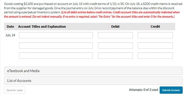 Goods costing $2,600 are purchased on account on July 15 with credit terms of 1/10, n/30. On July 18, a $200 credit memo is received
from the supplier for damaged goods. Give the journal entry on July 24 to record payment of the balance due within the discount
period using a perpetual inventory system. (List all debit entries before credit entries. Credit account titles are automatically indented when
the amount is entered. Do not indent manually. If no entry is required, select "No Entry" for the account titles and enter O for the amounts.)
Debit
Date Account Titles and Explanation
July 24
eTextbook and Media
List of Accounts
Save for Later
Credit
Attempts: 0 of 2 used
Submit Answer