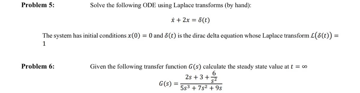 Solve the following ODE using Laplace transforms (by hand):
x + 2x = 8(t)
The system has initial conditions x (0) = 0 and 8(t) is the dirac delta equation whose Laplace transform L(8(t)) =
1
Problem 5:
Problem 6:
Given the following transfer function G(s) calculate the steady state value at t = ∞
6
2s +3+2
G(s) =
5s3 +7s² +9s