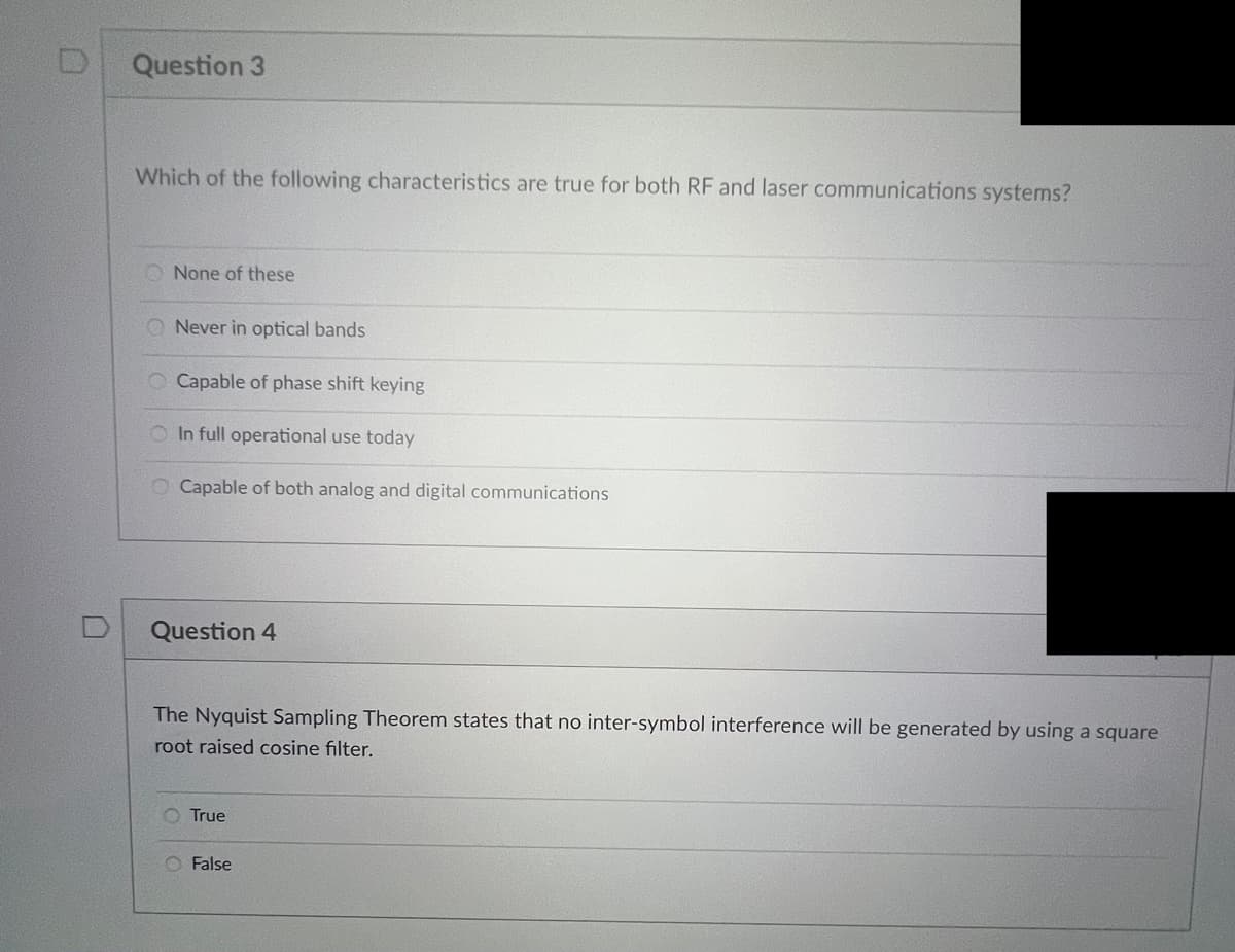 Question 3
Which of the following characteristics are true for both RF and laser communications systems?
None of these
Never in optical bands
Capable of phase shift keying
O In full operational use today
O Capable of both analog and digital communications
Question 4
The Nyquist Sampling Theorem states that no inter-symbol interference will be generated by using a square
root raised cosine filter.
True
False