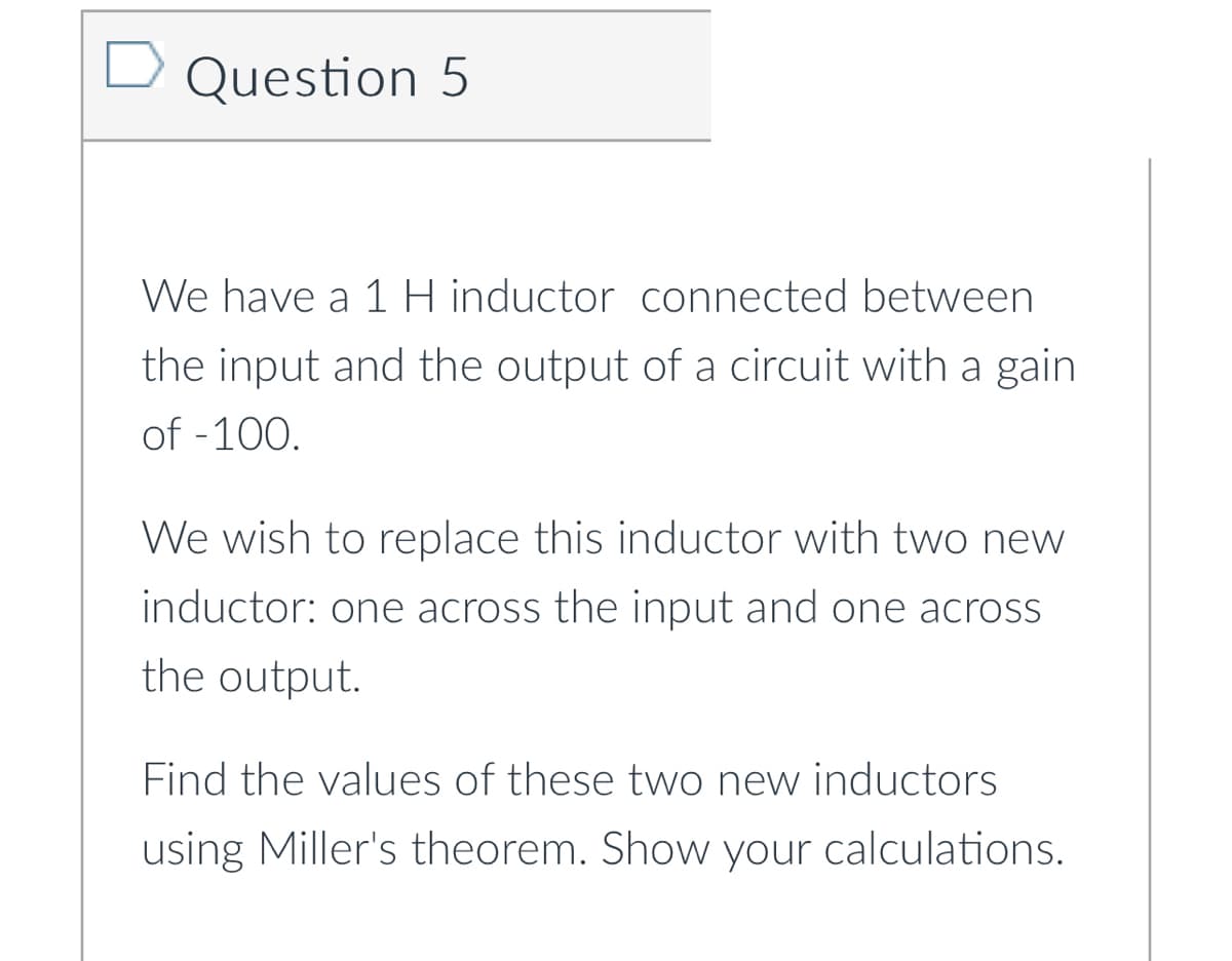 Question 5
We have a 1 H inductor connected between
the input and the output of a circuit with a gain
of -100.
We wish to replace this inductor with two new
inductor: one across the input and one across
the output.
Find the values of these two new inductors
using Miller's theorem. Show your calculations.