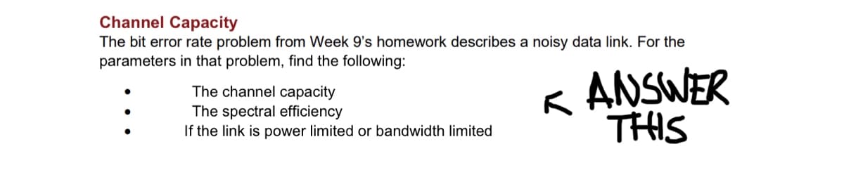 Channel Capacity
The bit error rate problem from Week 9's homework describes a noisy data link. For the
parameters in that problem, find the following:
The channel capacity
The spectral efficiency
If the link is power limited or bandwidth limited
KANSWER
THIS