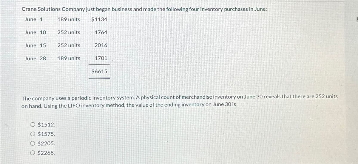 Crane Solutions Company just began business and made the following four inventory purchases in June:
June 1
189 units
$1134
June 10
252 units
1764
June 15
252 units
2016
June 28
189 units
1701
$6615
The company uses a periodic inventory system. A physical count of merchandise inventory on June 30 reveals that there are 252 units
on hand. Using the LIFO inventory method, the value of the ending inventory on June 30 is
O $1512.
O $1575.
O $2205.
O $2268.