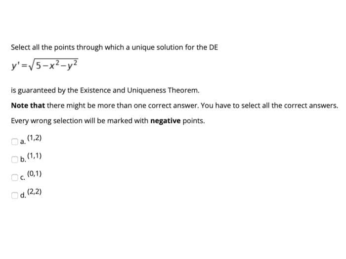 Select all the points through which a unique solution for the DE
y'=V5-x²-y?
is guaranteed by the Existence and Uniqueness Theorem.
Note that there might be more than one correct answer. You have to select all the correct answers.
Every wrong selection will be marked with negative points.
Oa. (1,2)
Ob. (1,1)
Oc, (0,1)
Od. (2,2)
