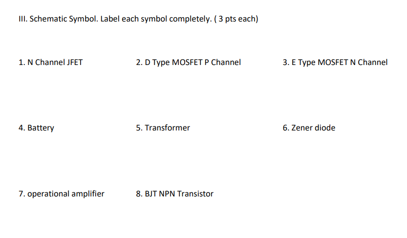 III. Schematic Symbol. Label each symbol completely. (3 pts each)
1. N Channel JFET
2. D Type MOSFET P Channel
4. Battery
5. Transformer
7. operational amplifier
8. BJT NPN Transistor
3. E Type MOSFET N Channel
6. Zener diode