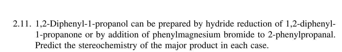 2.11. 1,2-Diphenyl-1-propanol can be prepared by hydride reduction of 1,2-diphenyl-
1-propanone or by addition of phenylmagnesium bromide to 2-phenylpropanal.
Predict the stereochemistry of the major product in each case.
