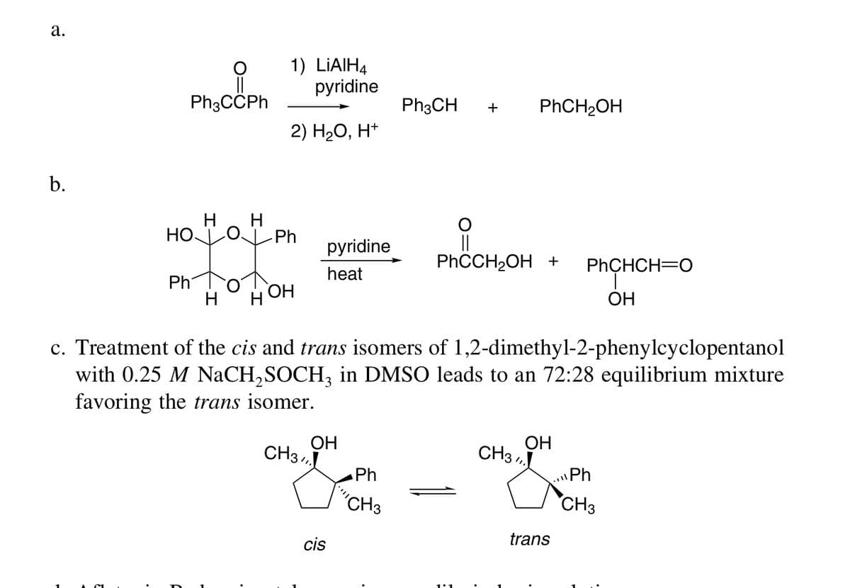 а.
1) LIAIH4
pyridine
Ph3CCPh
Ph3CH
PHCH2OH
+
2) H20, H*
b.
H. H
HO
Ph
||
PHCCH2OH +
pyridine
PHCHCH=0
heat
Ph
Н ОН
OH
c. Treatment of the cis and trans isomers of 1,2-dimethyl-2-phenylcyclopentanol
with 0.25 M NaCH,SOCH, in DMSO leads to an 72:28 equilibrium mixture
favoring the trans isomer.
ОН
CH3 ,
ОН
CH3 ,
Ph
Ph
"CH3
CH3
cis
trans
