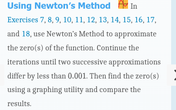 Using Newton's
Method
In
Exercises 7, 8, 9, 10, 11, 12, 13, 14, 15, 16, 17,
and 18, use Newton's Method to approximate
the zero(s) of the function. Continue the
iterations until two successive
approximations
differ by less than 0.001. Then find the zero(s)
using a graphing utility and compare the
results.