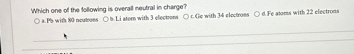 Which one of the following is overall neutral in charge?
O a. Pb with 80 neutrons O b. Li atom with 3 electrons Oc. Ge with 34 electrons O d. Fe atoms with 22 electrons
ZION