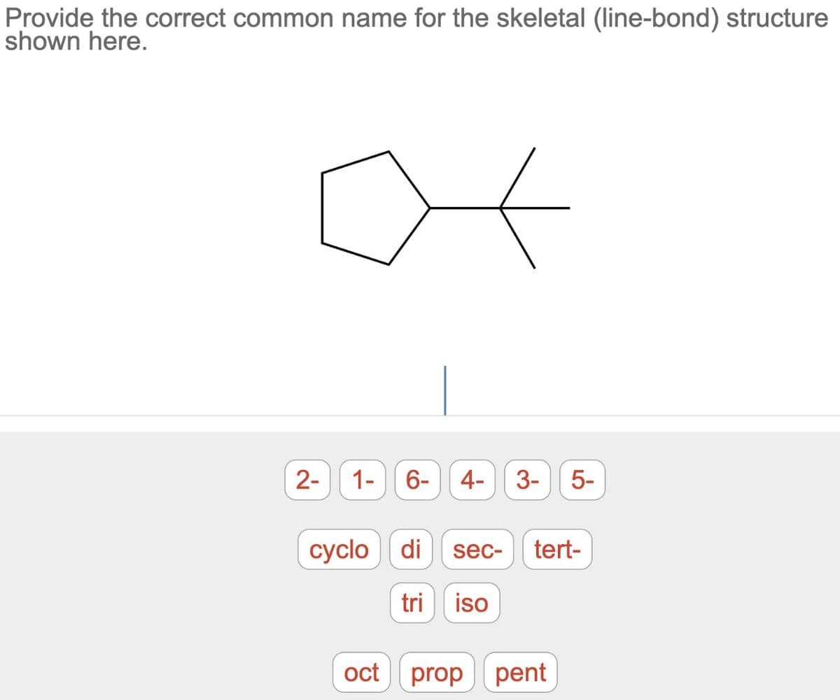 Provide the correct common name for the skeletal (line-bond) structure
shown here.
2-
1- 6- 4- 3- 5-
cyclo di
oct
sec-
tri iso
tert-
prop pent