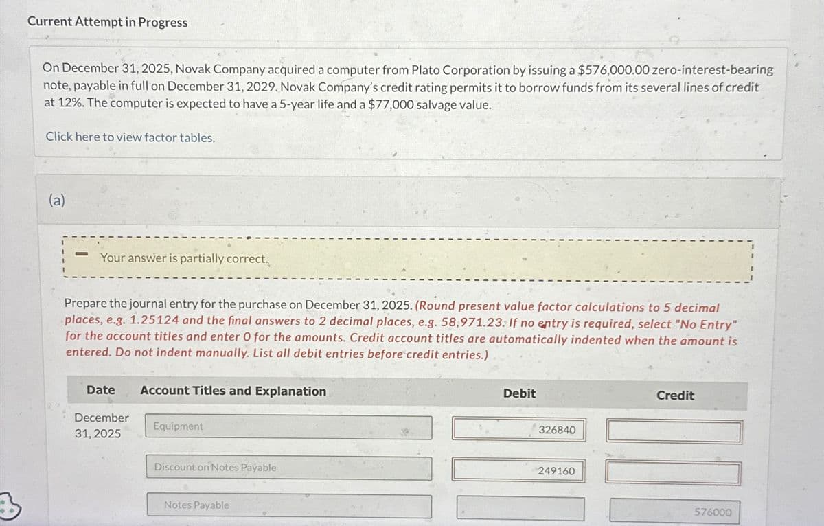 Current Attempt in Progress
On December 31, 2025, Novak Company acquired a computer from Plato Corporation by issuing a $576,000.00 zero-interest-bearing
note, payable in full on December 31, 2029. Novak Company's credit rating permits it to borrow funds from its several lines of credit
at 12%. The computer is expected to have a 5-year life and a $77,000 salvage value.
Click here to view factor tables.
(a)
Your answer is partially correct.
Prepare the journal entry for the purchase on December 31, 2025. (Round present value factor calculations to 5 decimal
places, e.g. 1.25124 and the final answers to 2 decimal places, e.g. 58,971.23. If no entry is required, select "No Entry"
for the account titles and enter O for the amounts. Credit account titles are automatically indented when the amount is
entered. Do not indent manually. List all debit entries before credit entries.)
Date
December
31, 2025
Account Titles and Explanation
Equipment
Discount on Notes Payable
Notes Payable
Debit
326840
249160
Credit
576000