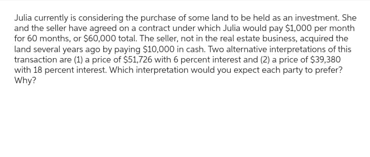 Julia currently is considering the purchase of some land to be held as an investment. She
and the seller have agreed on a contract under which Julia would pay $1,000 per month
for 60 months, or $60,000 total. The seller, not in the real estate business, acquired the
land several years ago by paying $10,000 in cash. Two alternative interpretations of this
transaction are (1) a price of $51,726 with 6 percent interest and (2) a price of $39,380
with 18 percent interest. Which interpretation would you expect each party to prefer?
Why?