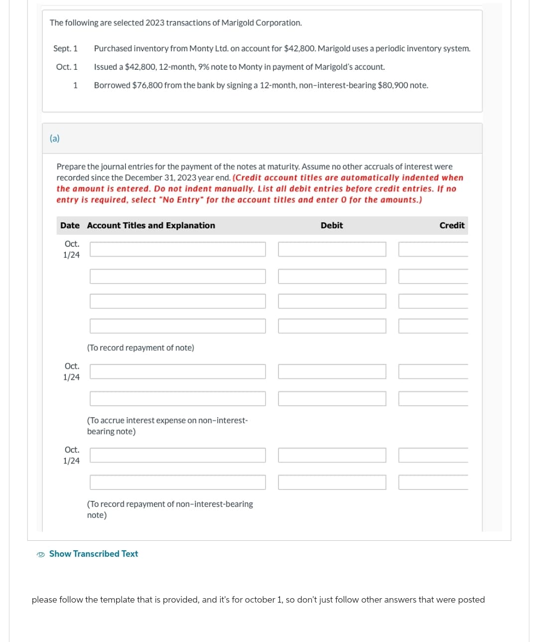 The following are selected 2023 transactions of Marigold Corporation.
Sept. 1
Oct. 1
(a)
1
Prepare the journal entries for the payment of the notes at maturity. Assume no other accruals of interest were
recorded since the December 31, 2023 year end. (Credit account titles are automatically indented when
the amount is entered. Do not indent manually. List all debit entries before credit entries. If no
entry is required, select "No Entry" for the account titles and enter 0 for the amounts.)
Purchased inventory from Monty Ltd. on account for $42,800. Marigold uses a periodic inventory system.
Issued a $42,800, 12-month, 9% note to Monty in payment of Marigold's account.
Borrowed $76,800 from the bank by signing a 12-month, non-interest-bearing $80,900 note.
Date Account Titles and Explanation
Oct.
1/24
Oct.
1/24
Oct.
1/24
(To record repayment of note)
(To accrue interest expense on non-interest-
bearing note)
(To record repayment of non-interest-bearing
note)
Show Transcribed Text
Debit
|||
Credit
please follow the template that is provided, and it's for october 1, so don't just follow other answers that were posted