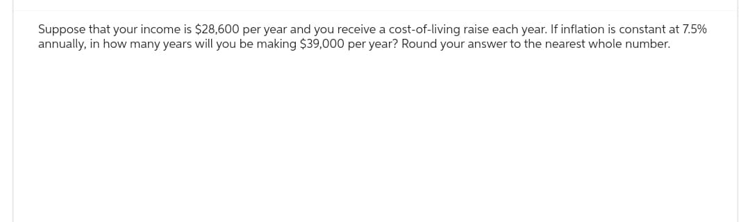 Suppose that your income is $28,600 per year and you receive a cost-of-living raise each year. If inflation is constant at 7.5%
annually, in how many years will you be making $39,000 per year? Round your answer to the nearest whole number.