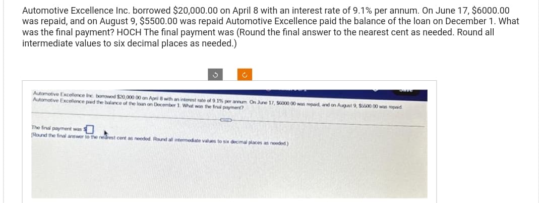 Automotive Excellence Inc. borrowed $20,000.00 on April 8 with an interest rate of 9.1% per annum. On June 17, $6000.00
was repaid, and on August 9, $5500.00 was repaid Automotive Excellence paid the balance of the loan on December 1. What
was the final payment? HOCH The final payment was (Round the final answer to the nearest cent as needed. Round all
intermediate values to six decimal places as needed.)
Ĵ
Automotive Excellence Inc borrowed $20,000 00 on April 8 with an interest rate of 9.1% per annum On June 17, $6000.00 was repaid, and on August 9, $6600 00 was repaid
Automotive Excellence paid the balance of the loan on December 1. What was the final payment?
CTTTD
The final payment was s
(Round the final answer to the nearest cent as needed. Round all intermediate values to six decimal places as needed)