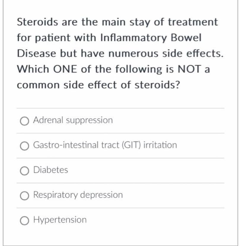 Steroids are the main stay of treatment
for patient with Inflammatory Bowel
Disease but have numerous side effects.
Which ONE of the following is NOT a
common side effect of steroids?
Adrenal suppression
Gastro-intestinal tract (GIT) irritation
O Diabetes
Respiratory depression
O Hypertension