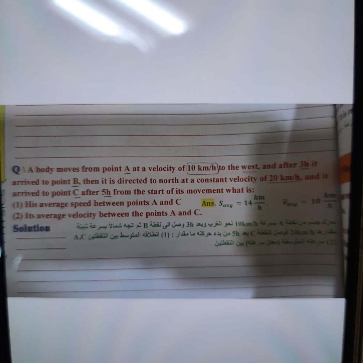 is
QIA body moves from point A at a velocity of 10 km/h to the west, and after 3h it
arrived to point B, then it is directed to north at a constant velocity of 20 km/h, and it
arrived to point C after 5h from the start of its movement what is:
(1) His average speed between points A and C
(2) Its average velocity between the points A and C.
Solution
km
= 14
h.
km
=10
Ans. Savg
Wane
من نقفة 4 بصرعة 10kmh نحو الغرب وبعد 3h وصل اإلى نقطة B ثم اتجه
مقدارها 20m h فوصل النقطة C بد 5h من بدء حركته ما مقدار : )1( انطلاقه المتوسط بين النقطتين A,C
