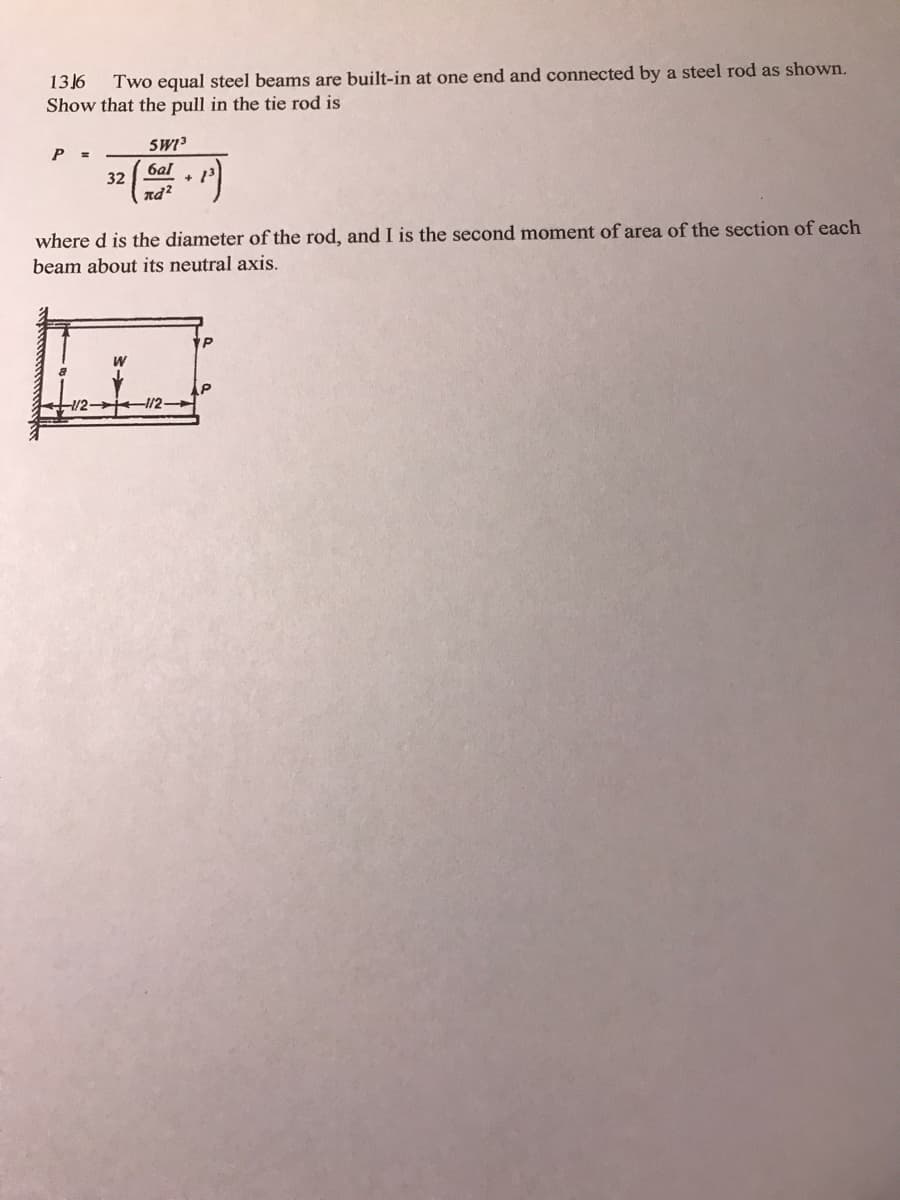 1316
Two equal steel beams are built-in at one end and connected by a steel rod as shown.
Show that the pull in the tie rod is
SWI
P =
ба
32
nd?
+
where d is the diameter of the rod, and I is the second moment of area of the section of each
beam about its neutral axis.
