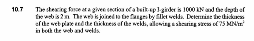 10.7
The shearing force at a given section of a built-up I-girder is 1000 kN and the depth of
the web is 2 m. The web is joined to the flanges by fillet welds. Determine the thickness
of the web plate and the thickness of the welds, allowing a shearing stress of 75 MN/m²
in both the web and welds.
