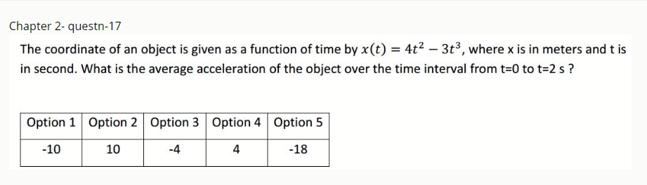 Chapter 2- questn-17
The coordinate of an object is given as a function of time by x(t) = 4t2 – 3t³, where x is in meters and t is
in second. What is the average acceleration of the object over the time interval from t=0 to t=2 s ?
Option 1 Option 2 Option 3 Option 4 Option 5
-10
10
-4
4
-18
