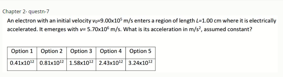 Chapter 2- questn-7
An electron with an initial velocity vo=9.00x105 m/s enters a region of length L=1.00 cm where it is electrically
accelerated. It emerges with v= 5.70x10° m/s. What is its acceleration in m/s?, assumed constant?
Option 1 Option 2 Option 3 Option 4 Option 5
0.41x1012 0.81x1012 1.58x1012 2.43x1012 3.24x1012
