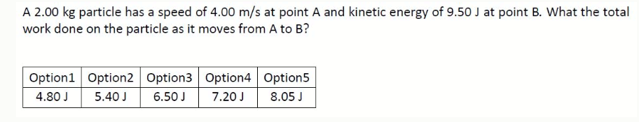 A 2.00 kg particle has a speed of 4.00 m/s at point A and kinetic energy of 9.50 J at point B. What the total
work done on the particle as it moves from A to B?
Option1 Option2 Option3 Option4 Option5
4.80 J
5.40 J
6.50 J
7.20 J
8.05 J
