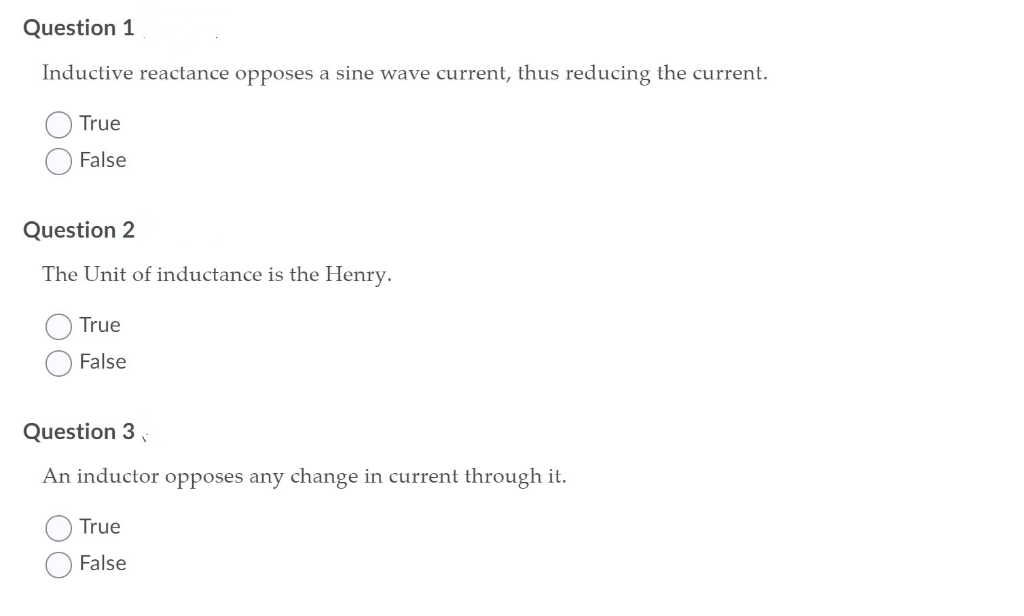 Question 1
Inductive reactance opposes a sine wave current, thus reducing the current.
True
False
Question 2
The Unit of inductance is the Henry.
True
False
Question 3
An inductor opposes any change in current through it.
True
False
