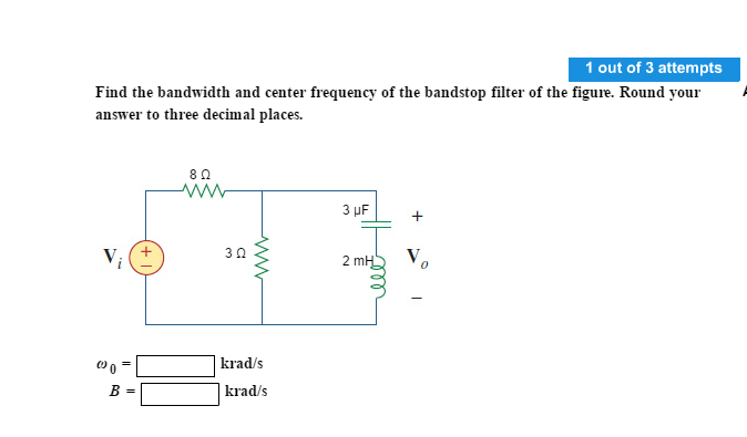 1 out of 3 attempts
Find the bandwidth and center frequency of the bandstop filter of the figure. Round your
answer to three decimal places.
80
3 µF
30
2 mH V,
|krad/s
B =
| krad/s
