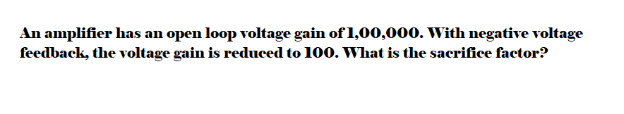 An amplifier has an open loop voltage gain of 1,00,000. With negative voltage
feedback, the voltage gain is reduced to 100. What is the sacrifice factor?
